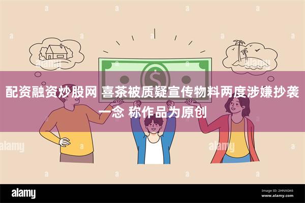 配资融资炒股网 喜茶被质疑宣传物料两度涉嫌抄袭一念 称作品为原创