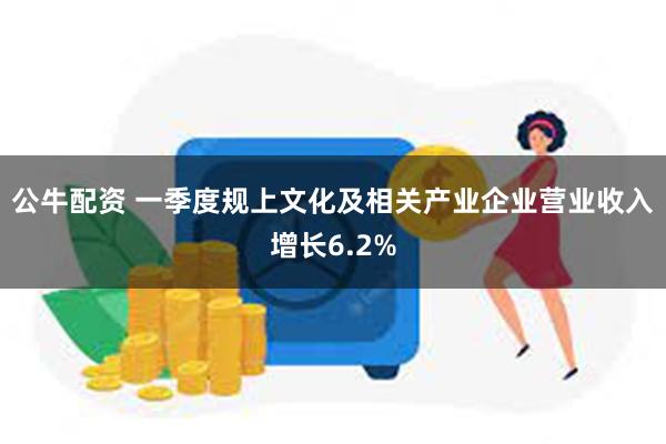 公牛配资 一季度规上文化及相关产业企业营业收入增长6.2%