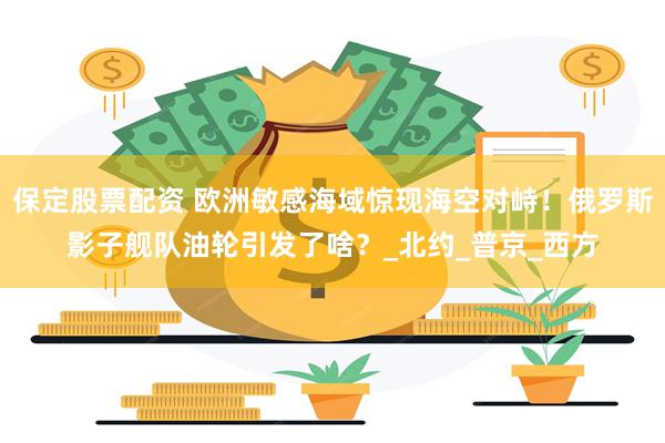 保定股票配资 欧洲敏感海域惊现海空对峙！俄罗斯影子舰队油轮引发了啥？_北约_普京_西方