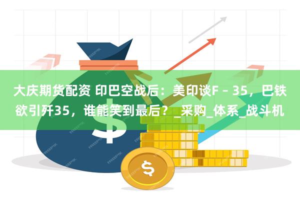 大庆期货配资 印巴空战后：美印谈F – 35，巴铁欲引歼35，谁能笑到最后？_采购_体系_战斗机