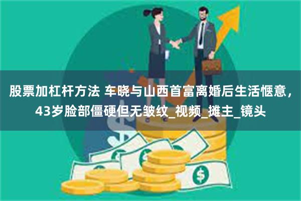 股票加杠杆方法 车晓与山西首富离婚后生活惬意，43岁脸部僵硬但无皱纹_视频_摊主_镜头