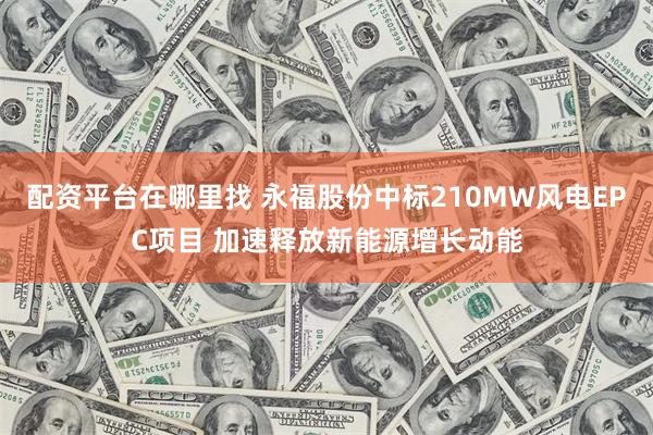 配资平台在哪里找 永福股份中标210MW风电EPC项目 加速释放新能源增长动能