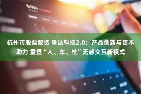 杭州市股票配资 挚达科技2.0：产品创新与资本助力 重塑“人、车、桩”无感交互新模式