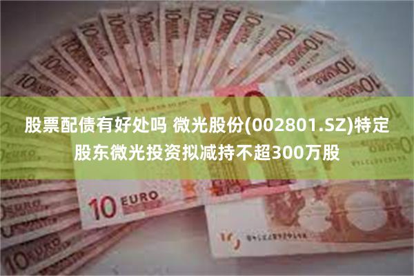 股票配债有好处吗 微光股份(002801.SZ)特定股东微光投资拟减持不超300万股