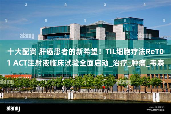 十大配资 肝癌患者的新希望！TIL细胞疗法ReT01 ACT注射液临床试验全面启动_治疗_肿瘤_韦森