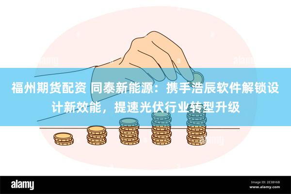 福州期货配资 同泰新能源：携手浩辰软件解锁设计新效能，提速光伏行业转型升级