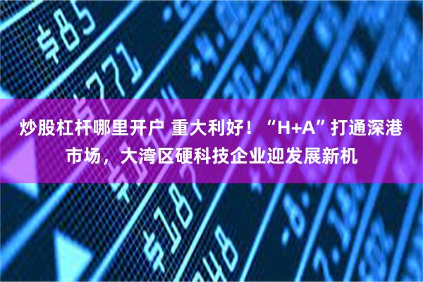 炒股杠杆哪里开户 重大利好！“H+A”打通深港市场，大湾区硬科技企业迎发展新机