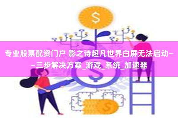 专业股票配资门户 影之诗超凡世界白屏无法启动——三步解决方案_游戏_系统_加速器