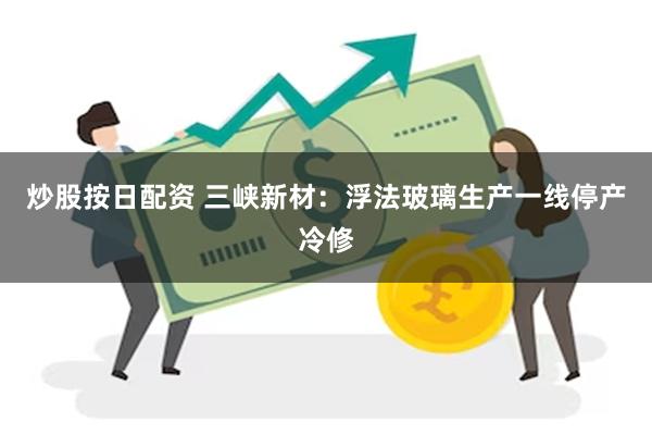 炒股按日配资 三峡新材：浮法玻璃生产一线停产冷修