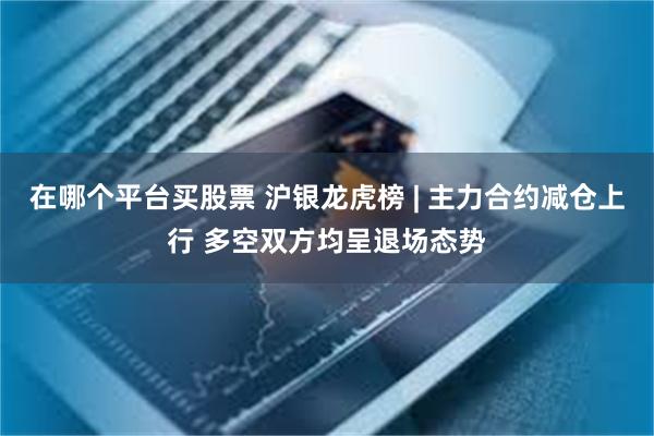 在哪个平台买股票 沪银龙虎榜 | 主力合约减仓上行 多空双方均呈退场态势